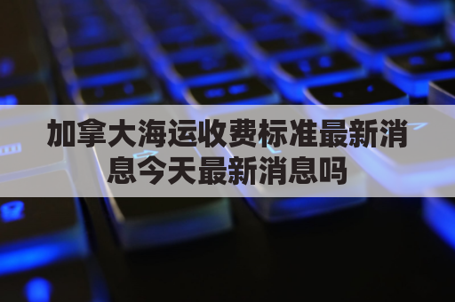 加拿大海运收费标准最新消息今天最新消息吗(加拿大海运时效)