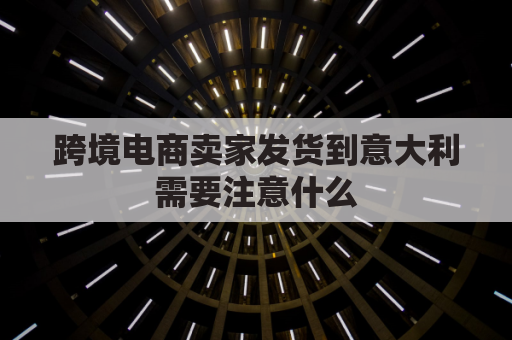 跨境电商卖家发货到意大利需要注意什么