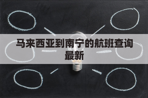 马来西亚到南宁的航班查询最新(马来西亚飞南京的航班什么时间到)