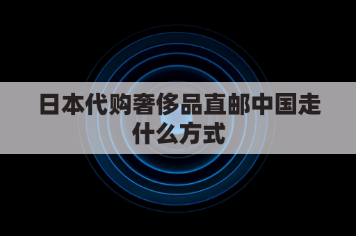 日本代购奢侈品直邮中国走什么方式(日本邮寄奢侈品)