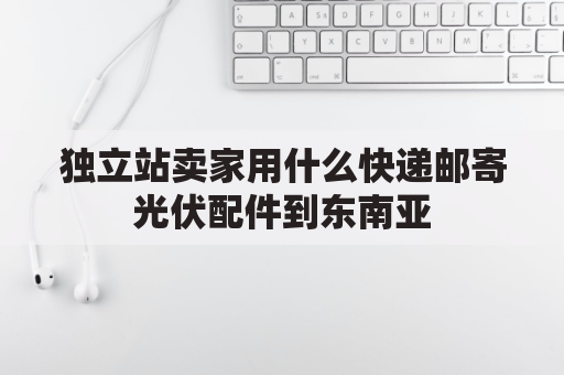 独立站卖家用什么快递邮寄光伏配件到东南亚