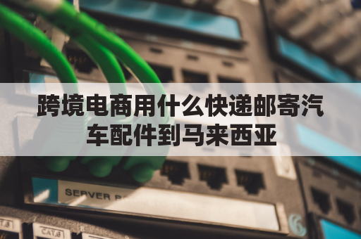 跨境电商用什么快递邮寄汽车配件到马来西亚