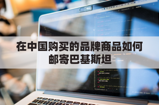 在中国购买的品牌商品如何邮寄巴基斯坦(在中国购买的品牌商品如何邮寄巴基斯坦货物)