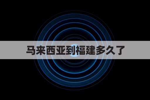 马来西亚到福建多久了(马来西亚到福建机票)