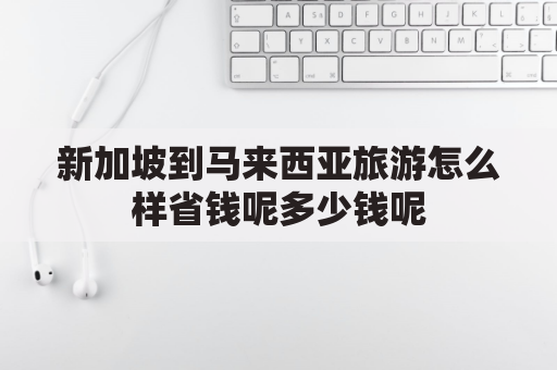 新加坡到马来西亚旅游怎么样省钱呢多少钱呢(新加坡到马来西亚需要多长时间)