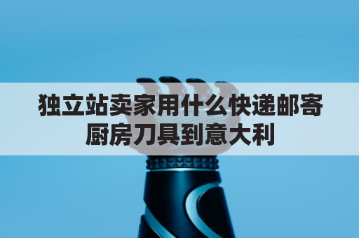 独立站卖家用什么快递邮寄厨房刀具到意大利