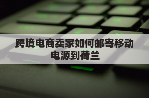 跨境电商卖家如何邮寄移动电源到荷兰