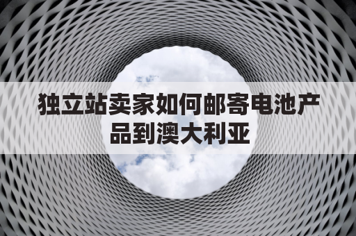 独立站卖家如何邮寄电池产品到澳大利亚