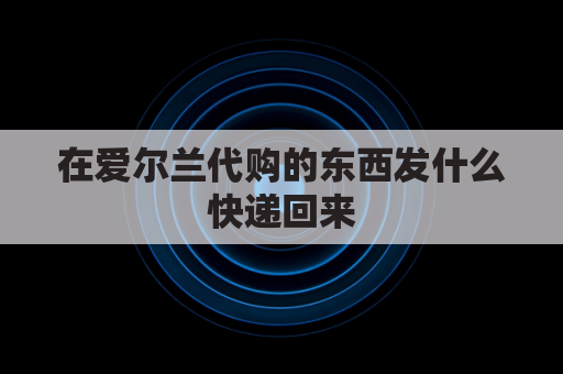 在爱尔兰代购的东西发什么快递回来(在爱尔兰代购的东西发什么快递回来好)