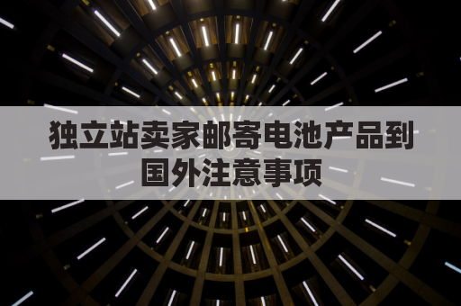 独立站卖家邮寄电池产品到国外注意事项