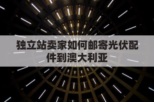 独立站卖家如何邮寄光伏配件到澳大利亚