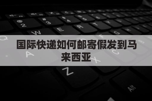 国际快递如何邮寄假发到马来西亚