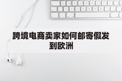 跨境电商卖家如何邮寄假发到欧洲