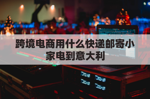 跨境电商用什么快递邮寄小家电到意大利