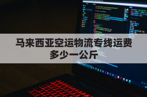 马来西亚空运物流专线运费多少一公斤(马来西亚寄中国空运怎么算)