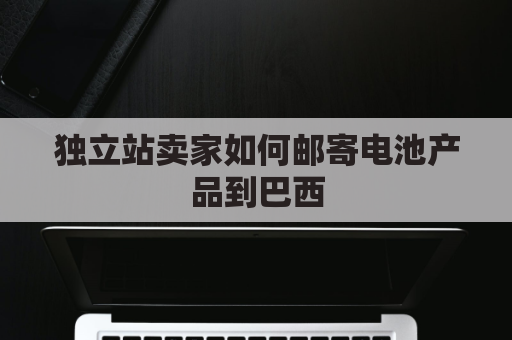 独立站卖家如何邮寄电池产品到巴西