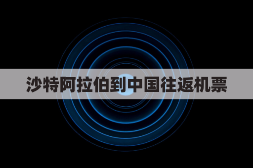 沙特阿拉伯到中国往返机票(沙特阿拉伯到中国的机票)