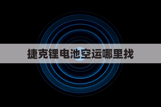 捷克锂电池空运哪里找(锂电池基础知识及航空运输指南)