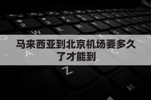 马来西亚到北京机场要多久了才能到(马来西亚到北京飞机几个小时)