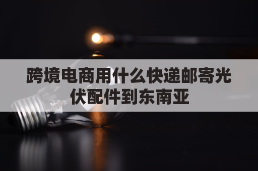 跨境电商用什么快递邮寄光伏配件到东南亚