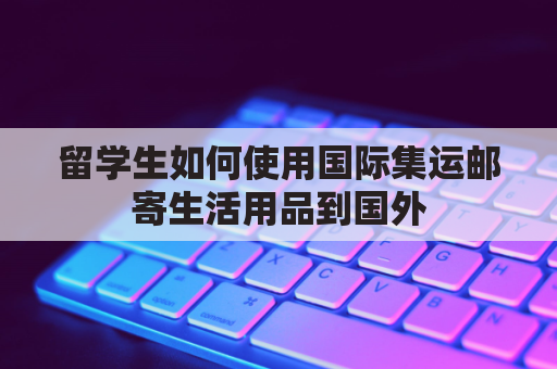 留学生如何使用国际集运邮寄生活用品到国外