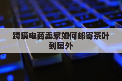 跨境电商卖家如何邮寄茶叶到国外