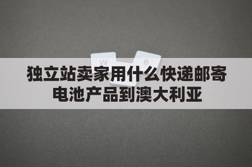 独立站卖家用什么快递邮寄电池产品到澳大利亚