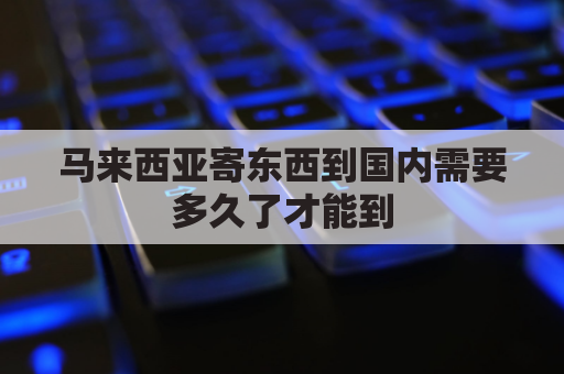 马来西亚寄东西到国内需要多久了才能到(马来西亚寄东西到国内需要多久了才能到达)