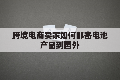 跨境电商卖家如何邮寄电池产品到国外