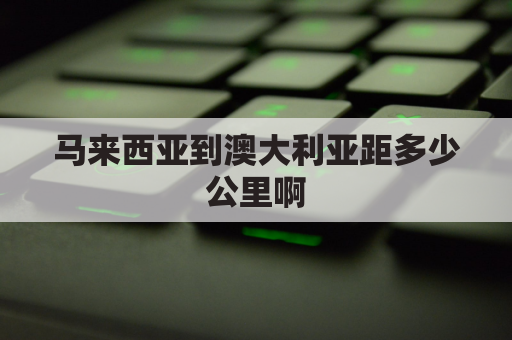 马来西亚到澳大利亚距多少公里啊(马来西亚到澳大利亚距多少公里啊视频)