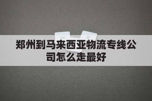 郑州到马来西亚物流专线公司怎么走最好(郑州离马来西亚多少公里)