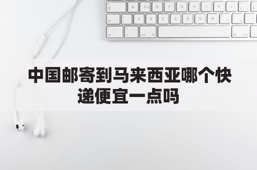 中国邮寄到马来西亚哪个快递便宜一点吗(中国寄往马来西亚快递有几家)