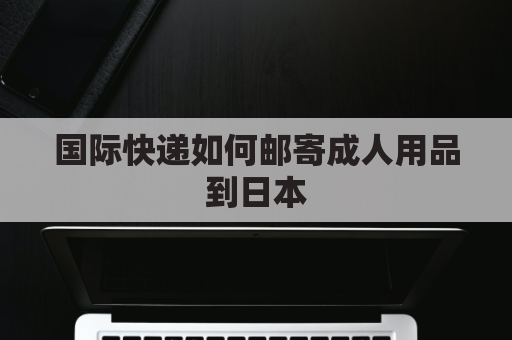 国际快递如何邮寄成人用品到日本