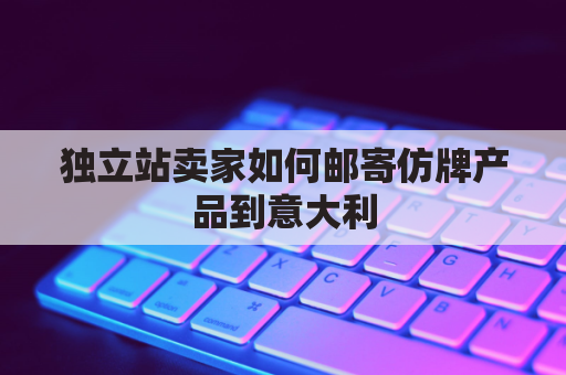 独立站卖家如何邮寄仿牌产品到意大利