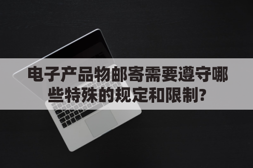 电子产品物邮寄需要遵守哪些特殊的规定和限制?