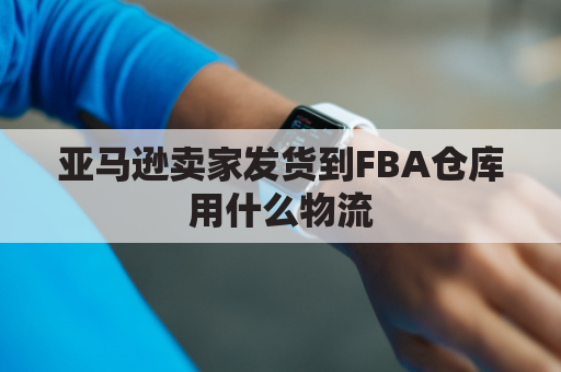 亚马逊卖家发货到FBA仓库用什么物流