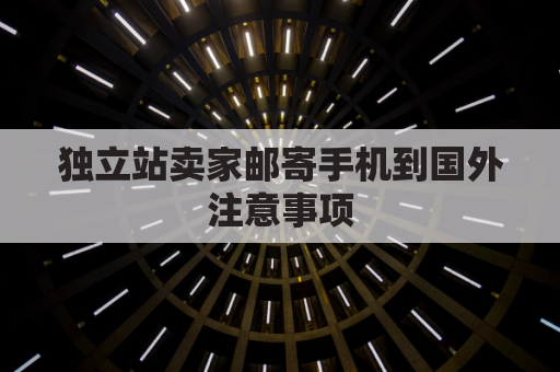 独立站卖家邮寄手机到国外注意事项