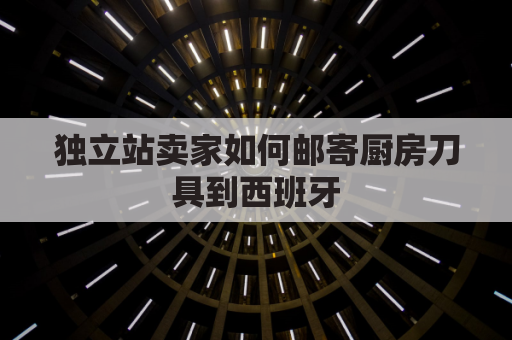 独立站卖家如何邮寄厨房刀具到西班牙