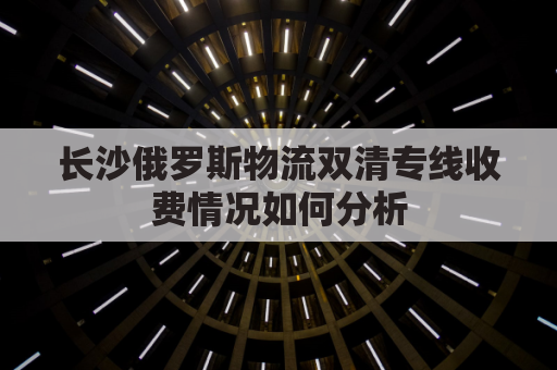 长沙俄罗斯物流双清专线收费情况如何分析(俄罗斯陆运出口双清)