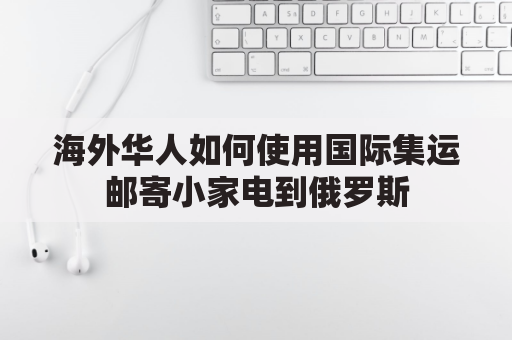 海外华人如何使用国际集运邮寄小家电到俄罗斯