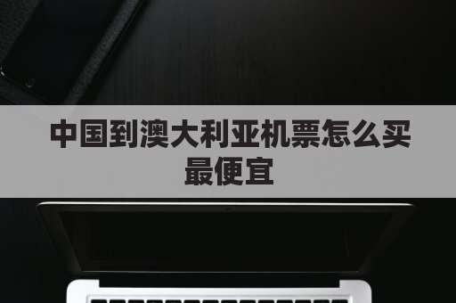 中国到澳大利亚机票怎么买最便宜(中国到澳大利亚往返机票多少钱)