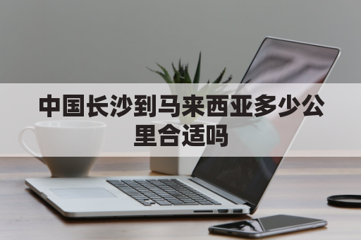 中国长沙到马来西亚多少公里合适吗(从马来西亚寄东西到长沙大概几天？)