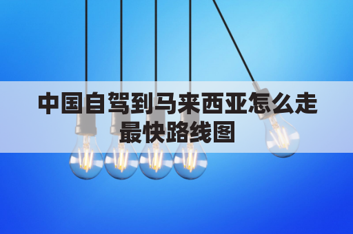 中国自驾到马来西亚怎么走最快路线图(中国自驾马来西亚需多少时间)