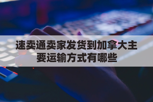 速卖通卖家发货到加拿大主要运输方式有哪些