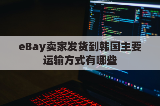 eBay卖家发货到韩国主要运输方式有哪些