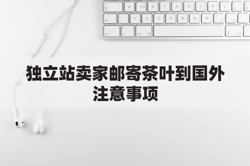 独立站卖家邮寄茶叶到国外注意事项