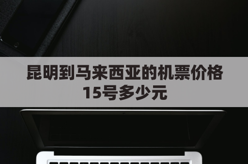 昆明到马来西亚的机票价格15号多少元(昆明到马来西亚高铁进展)