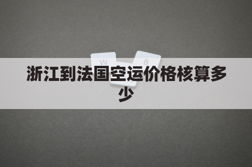 浙江到法国空运价格核算多少(杭州到法国选择什么运输方式)