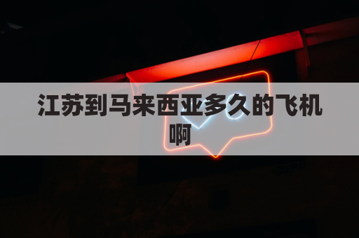 江苏到马来西亚多久的飞机啊(江苏到马来西亚多少公里)