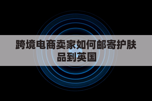 跨境电商卖家如何邮寄护肤品到英国